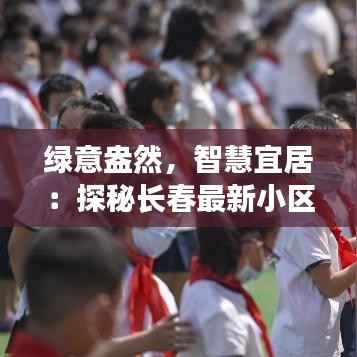 绿意盎然,智慧宜居:探秘长春最新小区的“未来生活”