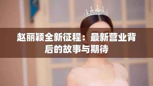 赵丽颖全新征程:最新营业背后的故事与期待