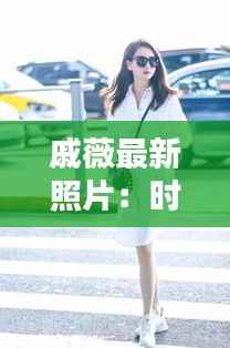 戚薇最新照片:时尚与个性的完美融合
