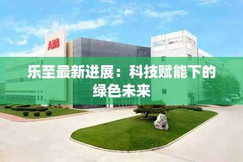 乐至最新进展:科技赋能下的绿色未来