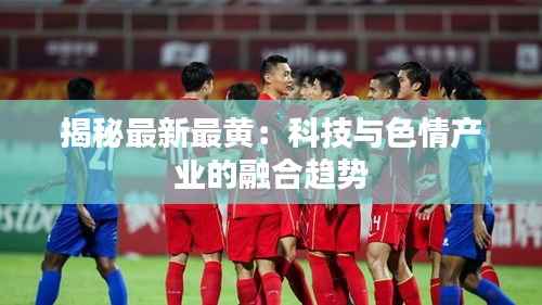 揭秘最新最黄:科技与色情产业的融合趋势