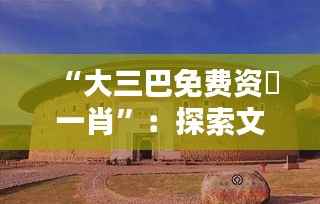 “大三巴免费资枓一肖”：探索文化遗产的无价之宝