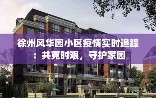 徐州风华园小区疫情实时追踪:共克时艰,守护家园