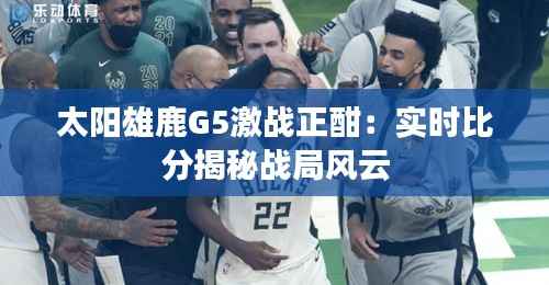 太阳雄鹿G5激战正酣：实时比分揭秘战局风云
