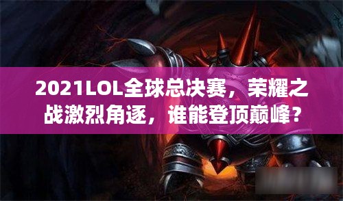 2021LOL全球总决赛,荣耀之战激烈角逐,谁能登顶巅峰?
